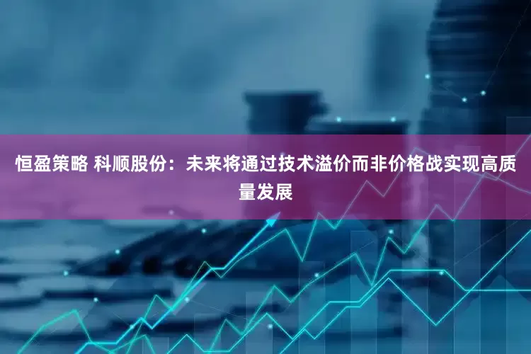 恒盈策略 科顺股份：未来将通过技术溢价而非价格战实现高质量发展