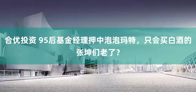 合优投资 95后基金经理押中泡泡玛特，只会买白酒的张坤们老了？