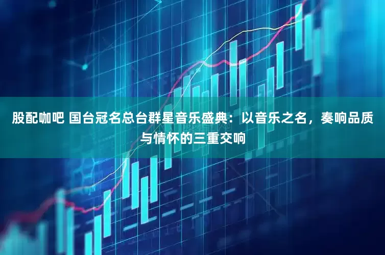 股配咖吧 国台冠名总台群星音乐盛典：以音乐之名，奏响品质与情怀的三重交响
