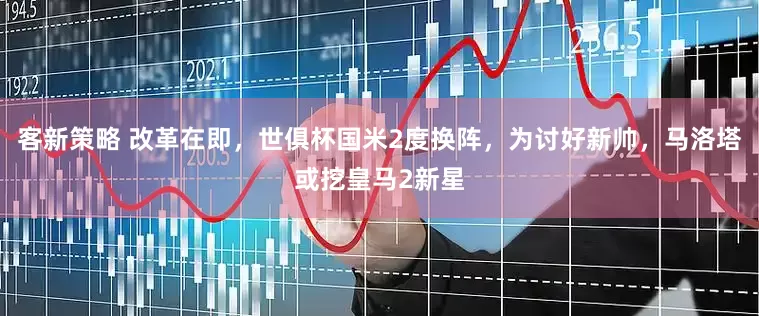 客新策略 改革在即，世俱杯国米2度换阵，为讨好新帅，马洛塔或挖皇马2新星
