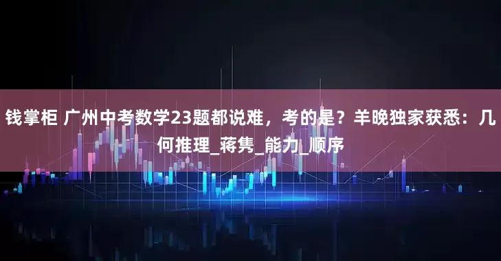 钱掌柜 广州中考数学23题都说难，考的是？羊晚独家获悉：几何推理_蒋隽_能力_顺序