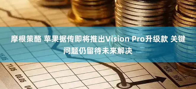摩根策酪 苹果据传即将推出Vision Pro升级款 关键问题仍留待未来解决
