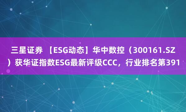 三星证券 【ESG动态】华中数控（300161.SZ）获华证指数ESG最新评级CCC，行业排名第391