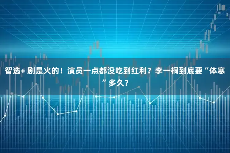 智选+ 剧是火的！演员一点都没吃到红利？李一桐到底要“体寒”多久？