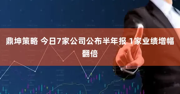 鼎坤策略 今日7家公司公布半年报 1家业绩增幅翻倍