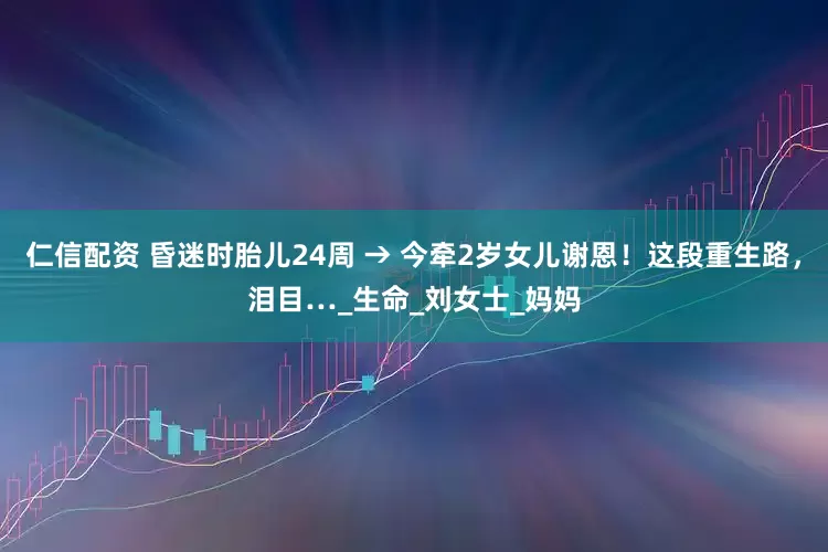 仁信配资 昏迷时胎儿24周 → 今牵2岁女儿谢恩！这段重生路，泪目…_生命_刘女士_妈妈