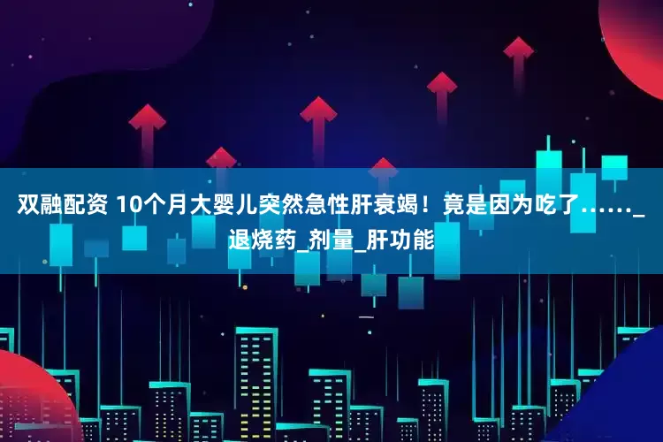 双融配资 10个月大婴儿突然急性肝衰竭！竟是因为吃了……_退烧药_剂量_肝功能