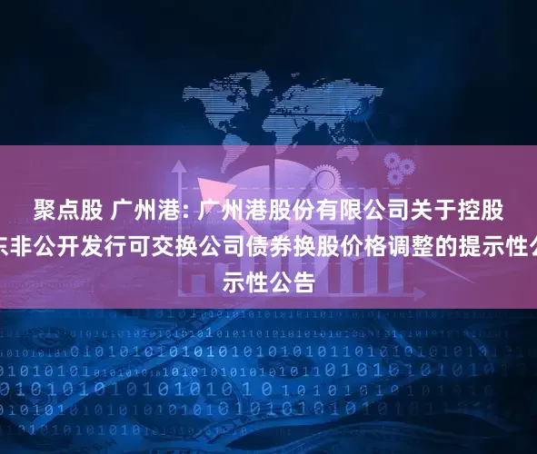 聚点股 广州港: 广州港股份有限公司关于控股股东非公开发行可交换公司债券换股价格调整的提示性公告