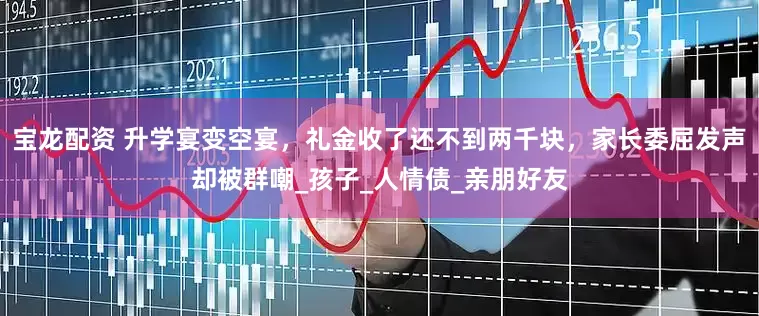宝龙配资 升学宴变空宴，礼金收了还不到两千块，家长委屈发声却被群嘲_孩子_人情债_亲朋好友