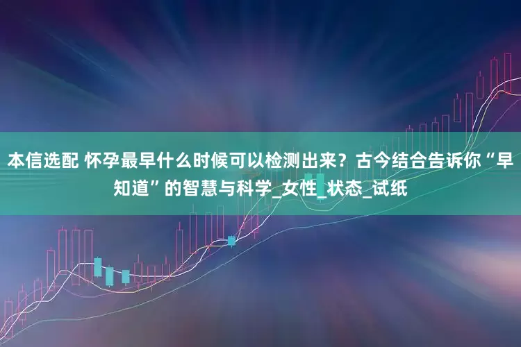 本信选配 怀孕最早什么时候可以检测出来？古今结合告诉你“早知道”的智慧与科学_女性_状态_试纸