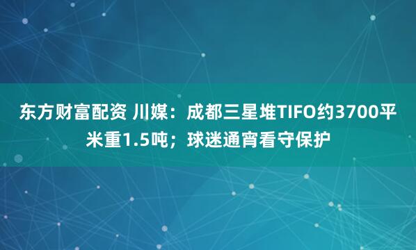 东方财富配资 川媒：成都三星堆TIFO约3700平米重1.5吨；球迷通宵看守保护