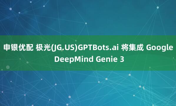 申银优配 极光(JG.US)GPTBots.ai 将集成 Google DeepMind Genie 3