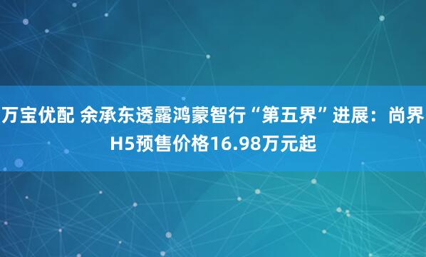 万宝优配 余承东透露鸿蒙智行“第五界”进展：尚界H5预售价格16.98万元起