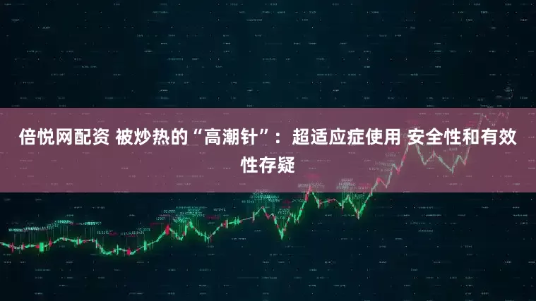 倍悦网配资 被炒热的“高潮针”：超适应症使用 安全性和有效性存疑