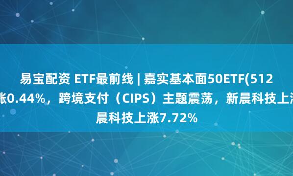 易宝配资 ETF最前线 | 嘉实基本面50ETF(512750)上涨0.44%，跨境支付（CIPS）主题震荡，新晨科技上涨7.72%