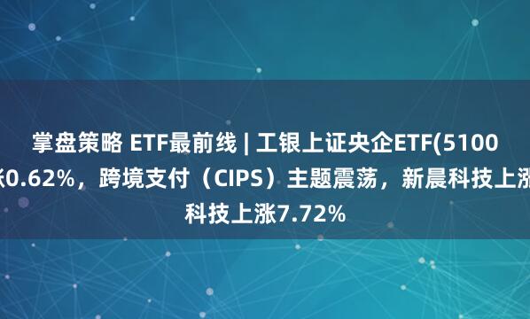 掌盘策略 ETF最前线 | 工银上证央企ETF(510060)上涨0.62%，跨境支付（CIPS）主题震荡，新晨科技上涨7.72%