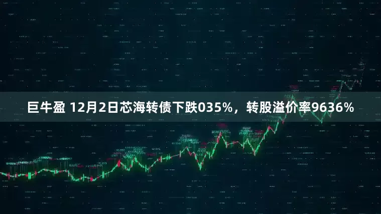 巨牛盈 12月2日芯海转债下跌035%，转股溢价率9636%