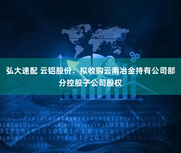 弘大速配 云铝股份：拟收购云南冶金持有公司部分控股子公司股权
