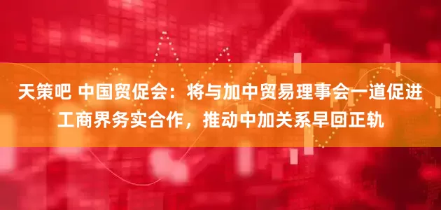 天策吧 中国贸促会：将与加中贸易理事会一道促进工商界务实合作，推动中加关系早回正轨
