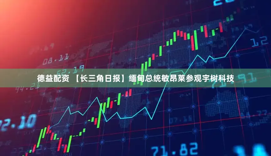 德益配资 【长三角日报】缅甸总统敏昂莱参观宇树科技