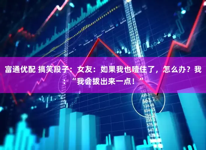 富通优配 搞笑段子：女友：如果我也噎住了，怎么办？我：“我会拔出来一点！”